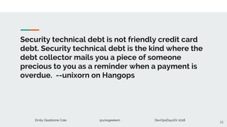 Emily Gladstone Cole @unixgeekem DevOpsDaysSV 2018
Security technical debt is not friendly credit card
debt. Security technical debt is the kind where the
debt collector mails you a piece of someone
precious to you as a reminder when a payment is
overdue. --unixorn on Hangops
32
 