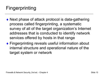 Fingerprinting
 Next phase of attack protocol is data-gathering
process called fingerprinting, a systematic
survey of all of the target organization’s Internet
addresses that is conducted to identify network
services offered by hosts in that range
 Fingerprinting reveals useful information about
internal structure and operational nature of the
target system or network
Firewalls & Network Security, 2nd ed. - Chapter 4 Slide 15
 