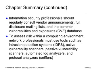 Chapter Summary (continued)
 Information security professionals should
regularly consult vendor announcements, full
disclosure mailing lists, and the common
vulnerabilities and exposures (CVE) database
 To assess risk within a computing environment,
network professionals must use tools such as
intrusion detection systems (IDPS), active
vulnerability scanners, passive vulnerability
scanners, automated log analyzers, and
protocol analyzers (sniffers)
Firewalls & Network Security, 2nd ed. - Chapter 4 Slide 33
 