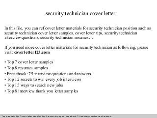 security technician cover letter 
In this file, you can ref cover letter materials for security technician position such as 
security technician cover letter samples, cover letter tips, security technician 
interview questions, security technician resumes… 
If you need more cover letter materials for security technician as following, please 
visit: coverletter123.com 
• Top 7 cover letter samples 
• Top 8 resumes samples 
• Free ebook: 75 interview questions and answers 
• Top 12 secrets to win every job interviews 
• Top 15 ways to search new jobs 
• Top 8 interview thank you letter samples 
Top materials: top 7 cover letter samples, top 8 Interview resumes samples, questions free and ebook: answers 75 – interview free download/ questions pdf and answers 
ppt file 
 