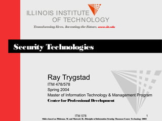 TransformingLives. InventingtheFuture. www.iit.edu
I ELLINOIS T UINS TI T
OF TECHNOLOGY
ITM 578 1
Security Technologies
Ray Trygstad
ITM 478/578
Spring 2004
Master of Information Technology & Management Program
CenterforProfessional Development
Slides based on Whitman, M. and Mattord, H., Principles of InformationSecurity; Thomson Course Technology 2003
 