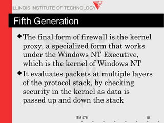 ITM 578 15
ILLINOIS INSTITUTE OF TECHNOLOGY
Fifth Generation
The final form of firewall is the kernel
proxy, a specialized form that works
under the Windows NT Executive,
which is the kernel of Windows NT
It evaluates packets at multiple layers
of the protocol stack, by checking
security in the kernel as data is
passed up and down the stack
 