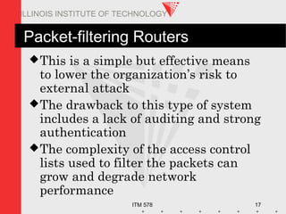 ITM 578 17
ILLINOIS INSTITUTE OF TECHNOLOGY
Packet-filtering Routers
This is a simple but effective means
to lower the organization’s risk to
external attack
The drawback to this type of system
includes a lack of auditing and strong
authentication
The complexity of the access control
lists used to filter the packets can
grow and degrade network
performance
 