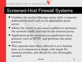 ITM 578 18
ILLINOIS INSTITUTE OF TECHNOLOGY
Screened-Host Firewall Systems
 Combine the packet-filtering router with a separate,
dedicated firewall such as an application proxy
server
 Allows the router to pre-screen packets to minimize
the network traffic and load on the internal proxy
 Application proxy examines an application layer
protocol, such as HTTP, and performs the proxy
services
 This separate host often referred to as a bastion-
host, as it represents a single, rich target for
external attacks, and should be very thoroughly
secured
 