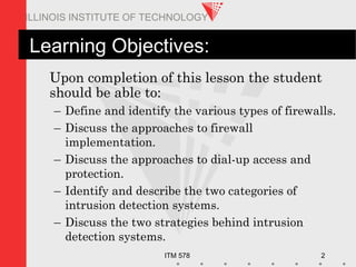 ITM 578 2
ILLINOIS INSTITUTE OF TECHNOLOGY
Learning Objectives:
Upon completion of this lesson the student
should be able to:
– Define and identify the various types of firewalls.
– Discuss the approaches to firewall
implementation.
– Discuss the approaches to dial-up access and
protection.
– Identify and describe the two categories of
intrusion detection systems.
– Discuss the two strategies behind intrusion
detection systems.
 
