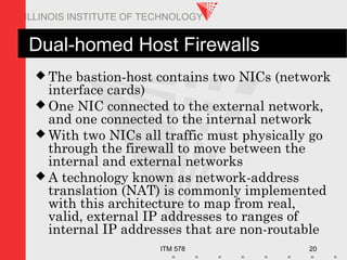ITM 578 20
ILLINOIS INSTITUTE OF TECHNOLOGY
Dual-homed Host Firewalls
 The bastion-host contains two NICs (network
interface cards)
 One NIC connected to the external network,
and one connected to the internal network
 With two NICs all traffic must physically go
through the firewall to move between the
internal and external networks
 A technology known as network-address
translation (NAT) is commonly implemented
with this architecture to map from real,
valid, external IP addresses to ranges of
internal IP addresses that are non-routable
 