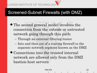 ITM 578 23
ILLINOIS INSTITUTE OF TECHNOLOGY
Screened-Subnet Firewalls (with DMZ)
 The second general model involves the
connection from the outside or untrusted
network going through this path:
– Through an external filtering router
– Into and then out of a routing firewall to the
separate network segment known as the DMZ
 Connections into the trusted internal
network are allowed only from the DMZ
bastion-host servers
 