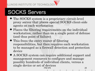 ITM 578 25
ILLINOIS INSTITUTE OF TECHNOLOGY
SOCKS Servers
 The SOCKS system is a proprietary circuit-level
proxy server that places special SOCKS client-side
agents on each workstation
 Places the filtering requirements on the individual
workstation, rather than on a single point of defense
(and thus point of failure)
 This frees the entry router of filtering
responsibilities, but then requires each workstation
to be managed as a firewall detection and protection
device
 A SOCKS system can require additional support and
management resources to configure and manage
possibly hundreds of individual clients, versus a
single device or set of devices
 