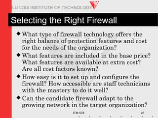 ITM 578 26
ILLINOIS INSTITUTE OF TECHNOLOGY
Selecting the Right Firewall
 What type of firewall technology offers the
right balance of protection features and cost
for the needs of the organization?
 What features are included in the base price?
What features are available at extra cost?
Are all cost factors known?
 How easy is it to set up and configure the
firewall? How accessible are staff technicians
with the mastery to do it well?
 Can the candidate firewall adapt to the
growing network in the target organization?
 