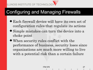 ITM 578 27
ILLINOIS INSTITUTE OF TECHNOLOGY
Configuring and Managing Firewalls
 Each firewall device will have its own set of
configuration rules that regulate its actions
 Simple mistakes can turn the device into a
choke point
 When security rules conflict with the
performance of business, security loses since
organizations are much more willing to live
with a potential risk than a certain failure
 