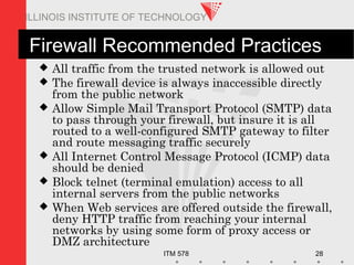 ITM 578 28
ILLINOIS INSTITUTE OF TECHNOLOGY
Firewall Recommended Practices
 All traffic from the trusted network is allowed out
 The firewall device is always inaccessible directly
from the public network
 Allow Simple Mail Transport Protocol (SMTP) data
to pass through your firewall, but insure it is all
routed to a well-configured SMTP gateway to filter
and route messaging traffic securely
 All Internet Control Message Protocol (ICMP) data
should be denied
 Block telnet (terminal emulation) access to all
internal servers from the public networks
 When Web services are offered outside the firewall,
deny HTTP traffic from reaching your internal
networks by using some form of proxy access or
DMZ architecture
 