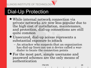 ITM 578 29
ILLINOIS INSTITUTE OF TECHNOLOGY
Dial-Up Protection
 While internal network connection via
private networks are now less popular due to
the high cost of installation, maintenance,
and protection, dial-up connections are still
quite common
 Unsecured, dial-up access represents a
substantial exposure to attack
– An attacker who suspects that an organization
has dial-up lines can use a device called a war-
dialer to locate the connection points
 For the most part, simple username and
password schemes are the only means of
authentication
 