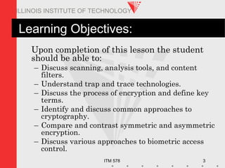 ITM 578 3
ILLINOIS INSTITUTE OF TECHNOLOGY
Learning Objectives:
Upon completion of this lesson the student
should be able to:
– Discuss scanning, analysis tools, and content
filters.
– Understand trap and trace technologies.
– Discuss the process of encryption and define key
terms.
– Identify and discuss common approaches to
cryptography.
– Compare and contrast symmetric and asymmetric
encryption.
– Discuss various approaches to biometric access
control.
 