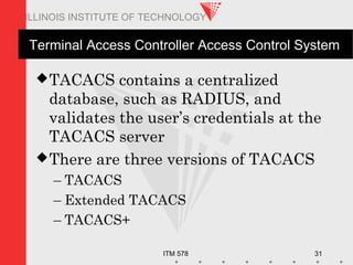 ITM 578 31
ILLINOIS INSTITUTE OF TECHNOLOGY
Terminal Access Controller Access Control System
TACACS contains a centralized
database, such as RADIUS, and
validates the user’s credentials at the
TACACS server
There are three versions of TACACS
– TACACS
– Extended TACACS
– TACACS+
 