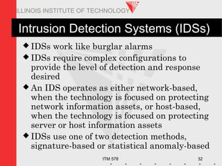 ITM 578 32
ILLINOIS INSTITUTE OF TECHNOLOGY
Intrusion Detection Systems (IDSs)
 IDSs work like burglar alarms
 IDSs require complex configurations to
provide the level of detection and response
desired
 An IDS operates as either network-based,
when the technology is focused on protecting
network information assets, or host-based,
when the technology is focused on protecting
server or host information assets
 IDSs use one of two detection methods,
signature-based or statistical anomaly-based
 