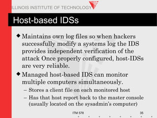 ITM 578 35
ILLINOIS INSTITUTE OF TECHNOLOGY
Host-based IDSs
 Maintains own log files so when hackers
successfully modify a systems log the IDS
provides independent verification of the
attack Once properly configured, host-IDSs
are very reliable.
 Managed host-based IDS can monitor
multiple computers simultaneously.
– Stores a client file on each monitored host
– Has that host report back to the master console
(usually located on the sysadmin’s computer)
 