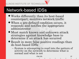 ITM 578 37
ILLINOIS INSTITUTE OF TECHNOLOGY
Network-based IDSs
 Works differently than its host-based
counterpart; monitors network traffic
 When a pre-defined condition occurs, it
responds and notifies the appropriate
administrator
 Must match known and unknown attack
strategies against knowledge base to
determine if an attack has occurred
 Result in more false positive readings than
do host-based IDSs
– System is attempting to read into the pattern of
activity on the network to determine what is
normal and what is not
 