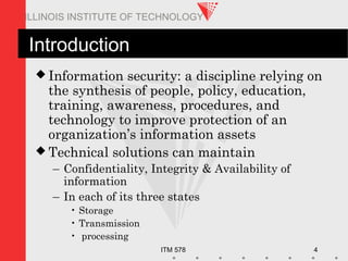 ITM 578 4
ILLINOIS INSTITUTE OF TECHNOLOGY
Introduction
 Information security: a discipline relying on
the synthesis of people, policy, education,
training, awareness, procedures, and
technology to improve protection of an
organization’s information assets
 Technical solutions can maintain
– Confidentiality, Integrity & Availability of
information
– In each of its three states
• Storage
• Transmission
• processing
 