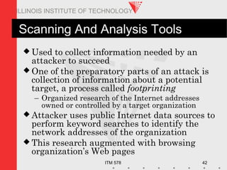ITM 578 42
ILLINOIS INSTITUTE OF TECHNOLOGY
Scanning And Analysis Tools
 Used to collect information needed by an
attacker to succeed
 One of the preparatory parts of an attack is
collection of information about a potential
target, a process called footprinting
– Organized research of the Internet addresses
owned or controlled by a target organization
 Attacker uses public Internet data sources to
perform keyword searches to identify the
network addresses of the organization
 This research augmented with browsing
organization’s Web pages
 
