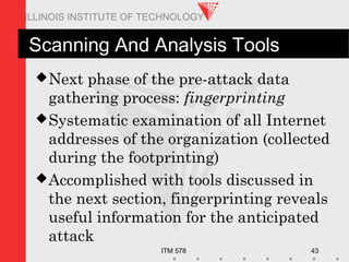 ITM 578 43
ILLINOIS INSTITUTE OF TECHNOLOGY
Scanning And Analysis Tools
Next phase of the pre-attack data
gathering process: fingerprinting
Systematic examination of all Internet
addresses of the organization (collected
during the footprinting)
Accomplished with tools discussed in
the next section, fingerprinting reveals
useful information for the anticipated
attack
 