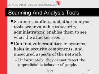 ITM 578 44
ILLINOIS INSTITUTE OF TECHNOLOGY
Scanning And Analysis Tools
Scanners, sniffers, and other analysis
tools are invaluable to security
administrators; enables them to see
what the attacker sees
Can find vulnerabilities in systems,
holes in security components, and
unsecured aspects of the network
– Unfortunately, they cannot detect the
unpredictable behavior of people.
 