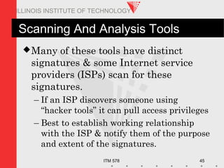ITM 578 45
ILLINOIS INSTITUTE OF TECHNOLOGY
Scanning And Analysis Tools
Many of these tools have distinct
signatures & some Internet service
providers (ISPs) scan for these
signatures.
– If an ISP discovers someone using
“hacker tools” it can pull access privileges
– Best to establish working relationship
with the ISP & notify them of the purpose
and extent of the signatures.
 
