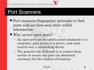 ITM 578 46
ILLINOIS INSTITUTE OF TECHNOLOGY
Port Scanners
 Port scanners fingerprint networks to find
ports and services and other useful
information
 Why secure open ports?
– An open port can be used to send commands to a
computer, gain access to a server, and exert
control over a networking device
– The general rule of thumb is to remove from
service or secure any port not absolutely
necessary for the conduct of business
 