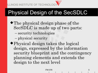 ITM 578 5
ILLINOIS INSTITUTE OF TECHNOLOGY
Physical Design of the SecSDLC
The physical design phase of the
SecSDLC is made up of two parts:
– security technologies
– physical security
Physical design takes the logical
design, expressed by the information
security blueprint and the contingency
planning elements and extends the
design to the next level
 