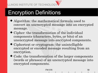 ITM 578 56
ILLINOIS INSTITUTE OF TECHNOLOGY
Encryption Definitions
 Algorithm: the mathematical formula used to
convert an unencrypted message into an encrypted
message.
 Cipher: the transformation of the individual
components (characters, bytes, or bits) of an
unencrypted message into encrypted components.
 Ciphertext or cryptogram: the unintelligible
encrypted or encoded message resulting from an
encryption.
 Code: the transformation of the larger components
(words or phrases) of an unencrypted message into
encrypted components.
 