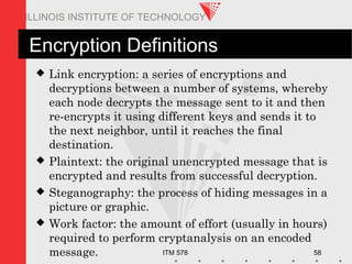 ITM 578 58
ILLINOIS INSTITUTE OF TECHNOLOGY
Encryption Definitions
 Link encryption: a series of encryptions and
decryptions between a number of systems, whereby
each node decrypts the message sent to it and then
re-encrypts it using different keys and sends it to
the next neighbor, until it reaches the final
destination.
 Plaintext: the original unencrypted message that is
encrypted and results from successful decryption.
 Steganography: the process of hiding messages in a
picture or graphic.
 Work factor: the amount of effort (usually in hours)
required to perform cryptanalysis on an encoded
message.
 