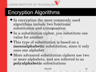 ITM 578 61
ILLINOIS INSTITUTE OF TECHNOLOGY
Encryption Algorithms
 In encryption the most commonly used
algorithms include two functions:
substitution and transposition
 In a substitution cipher, you substitute one
value for another
 This type of substitution is based on a
monoalphabetic substitution, since it only
uses one alphabet
 More advanced substitution ciphers use two
or more alphabets, and are referred to as
polyalphabetic substitutions
 