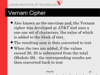 ITM 578 63
ILLINOIS INSTITUTE OF TECHNOLOGY
Vernam Cipher
 Also known as the one-time pad, the Vernam
cipher was developed at AT&T and uses a
one-use set of characters, the value of which
is added to the block of text
 The resulting sum is then converted to text
 When the two are added, if the values
exceed 26, 26 is subtracted from the total
(Modulo 26) - the corresponding results are
then converted back to text
 