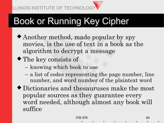 ITM 578 64
ILLINOIS INSTITUTE OF TECHNOLOGY
Book or Running Key Cipher
 Another method, made popular by spy
movies, is the use of text in a book as the
algorithm to decrypt a message
 The key consists of
– knowing which book to use
– a list of codes representing the page number, line
number, and word number of the plaintext word
 Dictionaries and thesauruses make the most
popular sources as they guarantee every
word needed, although almost any book will
suffice
 