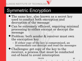 ITM 578 65
ILLINOIS INSTITUTE OF TECHNOLOGY
Symmetric Encryption
 The same key, also known as a secret key
used to conduct both encryption and
decryption of the message
 Can be extremely efficient, requiring minimal
processing to either encrypt or decrypt the
message
 Problem: both sender & receiver must own
the encryption key
– If either copy of the key is compromised, an
intermediate can decrypt and read the messages
 Challenges: get copy of the key to the
receiver, a process that must be conducted
out-of-band to avoid interception
 