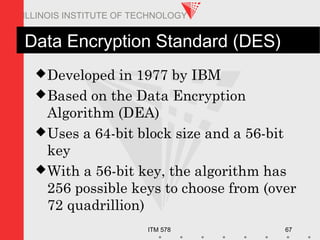 ITM 578 67
ILLINOIS INSTITUTE OF TECHNOLOGY
Data Encryption Standard (DES)
Developed in 1977 by IBM
Based on the Data Encryption
Algorithm (DEA)
Uses a 64-bit block size and a 56-bit
key
With a 56-bit key, the algorithm has
256 possible keys to choose from (over
72 quadrillion)
 