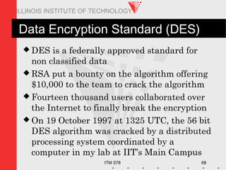 ITM 578 68
ILLINOIS INSTITUTE OF TECHNOLOGY
Data Encryption Standard (DES)
 DES is a federally approved standard for
non classified data
 RSA put a bounty on the algorithm offering
$10,000 to the team to crack the algorithm
 Fourteen thousand users collaborated over
the Internet to finally break the encryption
 On 19 October 1997 at 1325 UTC, the 56 bit
DES algorithm was cracked by a distributed
processing system coordinated by a
computer in my lab at IIT’s Main Campus
 