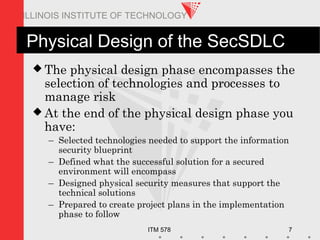 ITM 578 7
ILLINOIS INSTITUTE OF TECHNOLOGY
Physical Design of the SecSDLC
 The physical design phase encompasses the
selection of technologies and processes to
manage risk
 At the end of the physical design phase you
have:
– Selected technologies needed to support the information
security blueprint
– Defined what the successful solution for a secured
environment will encompass
– Designed physical security measures that support the
technical solutions
– Prepared to create project plans in the implementation
phase to follow
 