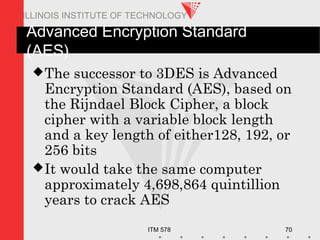 ITM 578 70
ILLINOIS INSTITUTE OF TECHNOLOGY
Advanced Encryption Standard
(AES)
The successor to 3DES is Advanced
Encryption Standard (AES), based on
the Rijndael Block Cipher, a block
cipher with a variable block length
and a key length of either128, 192, or
256 bits
It would take the same computer
approximately 4,698,864 quintillion
years to crack AES
 