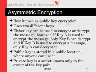 ITM 578 71
ILLINOIS INSTITUTE OF TECHNOLOGY
Asymmetric Encryption
 Best known as public key encryption
 Uses two different keys
 Either key can be used to encrypt or decrypt
the message, however, if Key A is used to
encrypt the message, only Key B can decrypt,
and if Key B is used to encrypt a message,
only Key A can decrypt it.
 Public key is stored in a public location,
where anyone can use it
 Private key is a secret known only to the
owner of the key pair
 