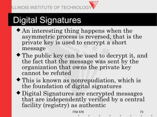 ITM 578 73
ILLINOIS INSTITUTE OF TECHNOLOGY
Digital Signatures
 An interesting thing happens when the
asymmetric process is reversed, that is the
private key is used to encrypt a short
message
 The public key can be used to decrypt it, and
the fact that the message was sent by the
organization that owns the private key
cannot be refuted
 This is known as nonrepudiation, which is
the foundation of digital signatures
 Digital Signatures are encrypted messages
that are independently verified by a central
facility (registry) as authentic
 