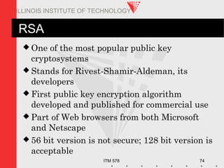 ITM 578 74
ILLINOIS INSTITUTE OF TECHNOLOGY
RSA
 One of the most popular public key
cryptosystems
 Stands for Rivest-Shamir-Aldeman, its
developers
 First public key encryption algorithm
developed and published for commercial use
 Part of Web browsers from both Microsoft
and Netscape
 56 bit version is not secure; 128 bit version is
acceptable
 