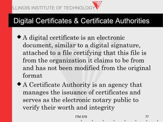 ITM 578 77
ILLINOIS INSTITUTE OF TECHNOLOGY
Digital Certificates & Certificate Authorities
 A digital certificate is an electronic
document, similar to a digital signature,
attached to a file certifying that this file is
from the organization it claims to be from
and has not been modified from the original
format
 A Certificate Authority is an agency that
manages the issuance of certificates and
serves as the electronic notary public to
verify their worth and integrity
 