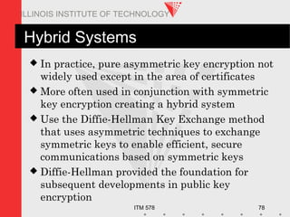 ITM 578 78
ILLINOIS INSTITUTE OF TECHNOLOGY
Hybrid Systems
 In practice, pure asymmetric key encryption not
widely used except in the area of certificates
 More often used in conjunction with symmetric
key encryption creating a hybrid system
 Use the Diffie-Hellman Key Exchange method
that uses asymmetric techniques to exchange
symmetric keys to enable efficient, secure
communications based on symmetric keys
 Diffie-Hellman provided the foundation for
subsequent developments in public key
encryption
 