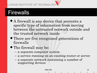 ITM 578 8
ILLINOIS INSTITUTE OF TECHNOLOGY
Firewalls
 A firewall is any device that prevents a
specific type of information from moving
between the untrusted network outside and
the trusted network inside
 There are five recognized generations of
firewalls
 The firewall may be:
– a separate computer system
– a service running on an existing router or server
– a separate network containing a number of
supporting devices
 