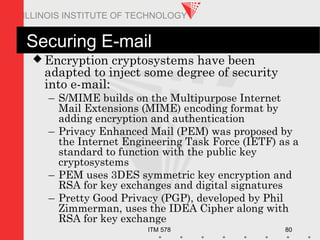 ITM 578 80
ILLINOIS INSTITUTE OF TECHNOLOGY
Securing E-mail
 Encryption cryptosystems have been
adapted to inject some degree of security
into e-mail:
– S/MIME builds on the Multipurpose Internet
Mail Extensions (MIME) encoding format by
adding encryption and authentication
– Privacy Enhanced Mail (PEM) was proposed by
the Internet Engineering Task Force (IETF) as a
standard to function with the public key
cryptosystems
– PEM uses 3DES symmetric key encryption and
RSA for key exchanges and digital signatures
– Pretty Good Privacy (PGP), developed by Phil
Zimmerman, uses the IDEA Cipher along with
RSA for key exchange
 