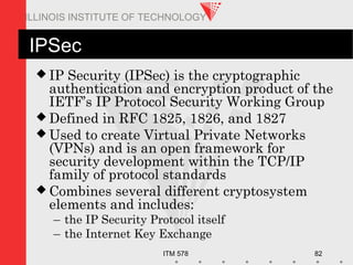 ITM 578 82
ILLINOIS INSTITUTE OF TECHNOLOGY
IPSec
 IP Security (IPSec) is the cryptographic
authentication and encryption product of the
IETF’s IP Protocol Security Working Group
 Defined in RFC 1825, 1826, and 1827
 Used to create Virtual Private Networks
(VPNs) and is an open framework for
security development within the TCP/IP
family of protocol standards
 Combines several different cryptosystem
elements and includes:
– the IP Security Protocol itself
– the Internet Key Exchange
 