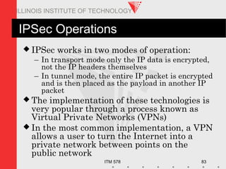ITM 578 83
ILLINOIS INSTITUTE OF TECHNOLOGY
IPSec Operations
 IPSec works in two modes of operation:
– In transport mode only the IP data is encrypted,
not the IP headers themselves
– In tunnel mode, the entire IP packet is encrypted
and is then placed as the payload in another IP
packet
 The implementation of these technologies is
very popular through a process known as
Virtual Private Networks (VPNs)
 In the most common implementation, a VPN
allows a user to turn the Internet into a
private network between points on the
public network
 