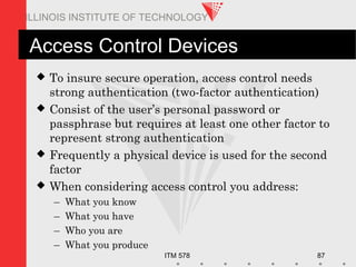 ITM 578 87
ILLINOIS INSTITUTE OF TECHNOLOGY
Access Control Devices
 To insure secure operation, access control needs
strong authentication (two-factor authentication)
 Consist of the user’s personal password or
passphrase but requires at least one other factor to
represent strong authentication
 Frequently a physical device is used for the second
factor
 When considering access control you address:
– What you know
– What you have
– Who you are
– What you produce
 