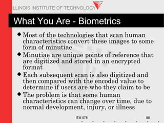 ITM 578 88
ILLINOIS INSTITUTE OF TECHNOLOGY
What You Are - Biometrics
 Most of the technologies that scan human
characteristics convert these images to some
form of minutiae
 Minutiae are unique points of reference that
are digitized and stored in an encrypted
format
 Each subsequent scan is also digitized and
then compared with the encoded value to
determine if users are who they claim to be
 The problem is that some human
characteristics can change over time, due to
normal development, injury, or illness
 
