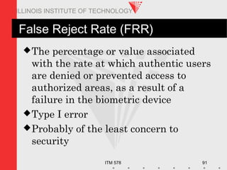 ITM 578 91
ILLINOIS INSTITUTE OF TECHNOLOGY
False Reject Rate (FRR)
The percentage or value associated
with the rate at which authentic users
are denied or prevented access to
authorized areas, as a result of a
failure in the biometric device
Type I error
Probably of the least concern to
security
 